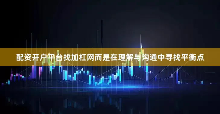 配资开户平台找加杠网而是在理解与沟通中寻找平衡点