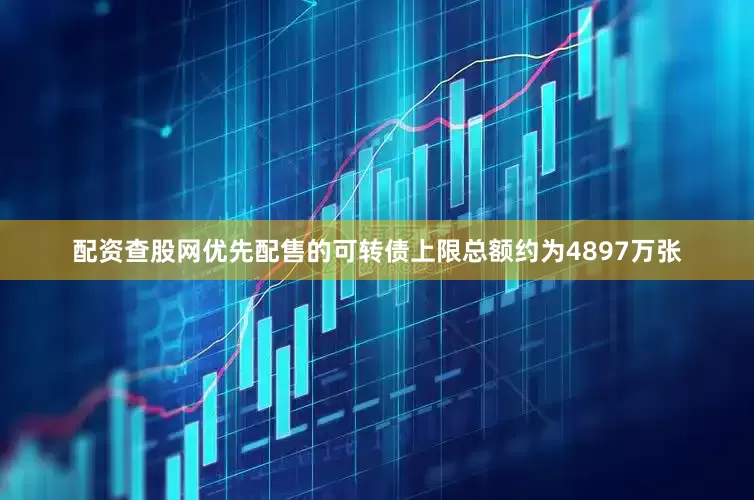 配资查股网优先配售的可转债上限总额约为4897万张