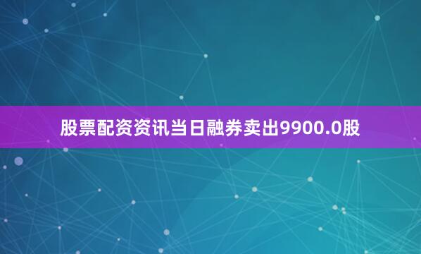 股票配资资讯当日融券卖出9900.0股