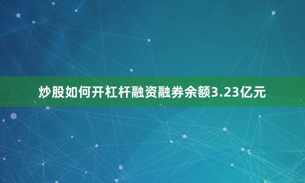 炒股如何开杠杆融资融券余额3.23亿元