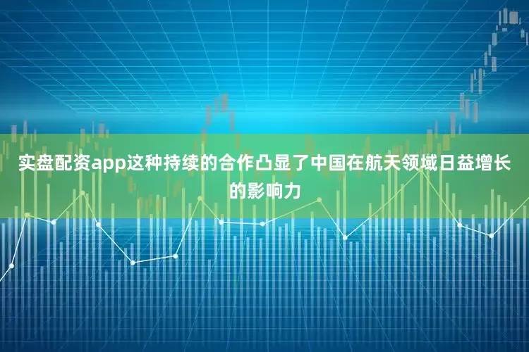 实盘配资app这种持续的合作凸显了中国在航天领域日益增长的影响力