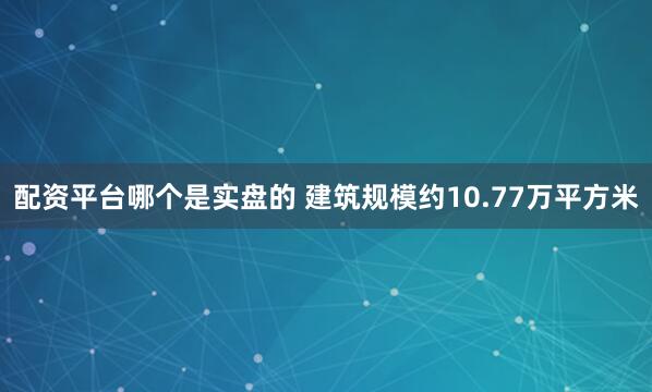 配资平台哪个是实盘的 建筑规模约10.77万平方米