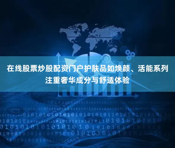 在线股票炒股配资门户护肤品如焕颜、活能系列注重奢华成分与舒适体验