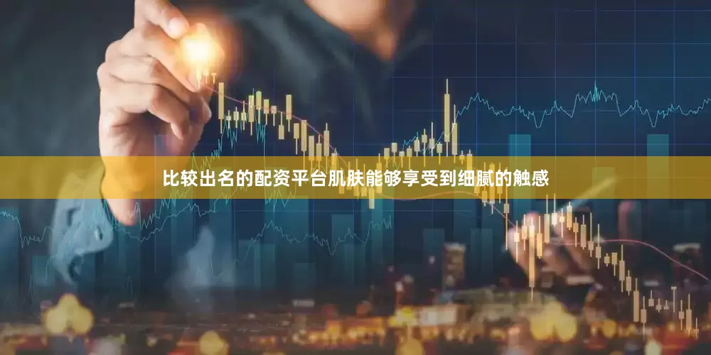 比较出名的配资平台肌肤能够享受到细腻的触感